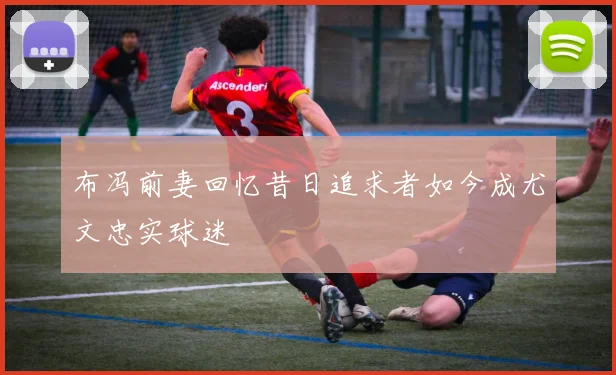 布冯前妻回忆昔日追求者如今成尤文忠实球迷