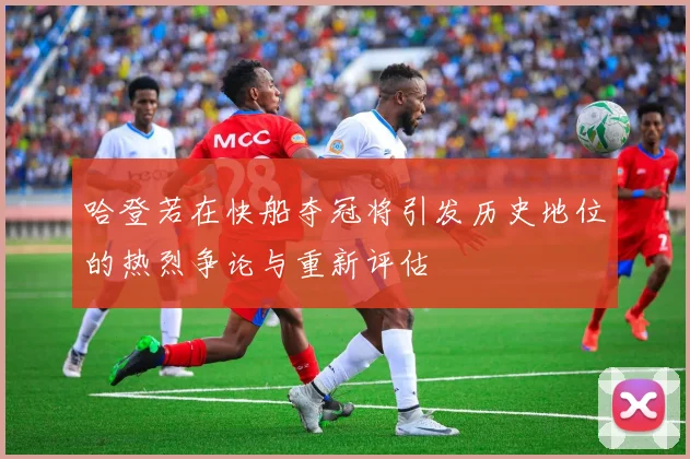 哈登若在快船夺冠将引发历史地位的热烈争论与重新评估