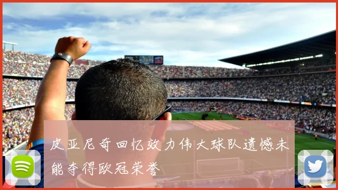 皮亚尼奇回忆效力伟大球队遗憾未能夺得欧冠荣誉