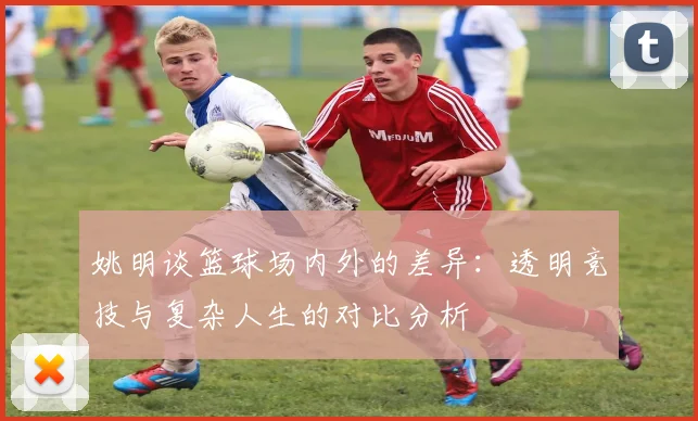姚明谈篮球场内外的差异：透明竞技与复杂人生的对比分析