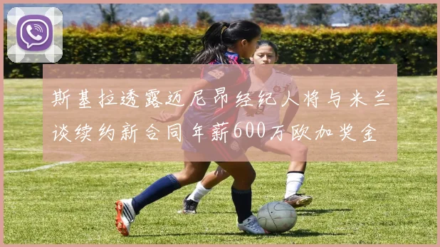 斯基拉透露迈尼昂经纪人将与米兰谈续约新合同年薪600万欧加奖金