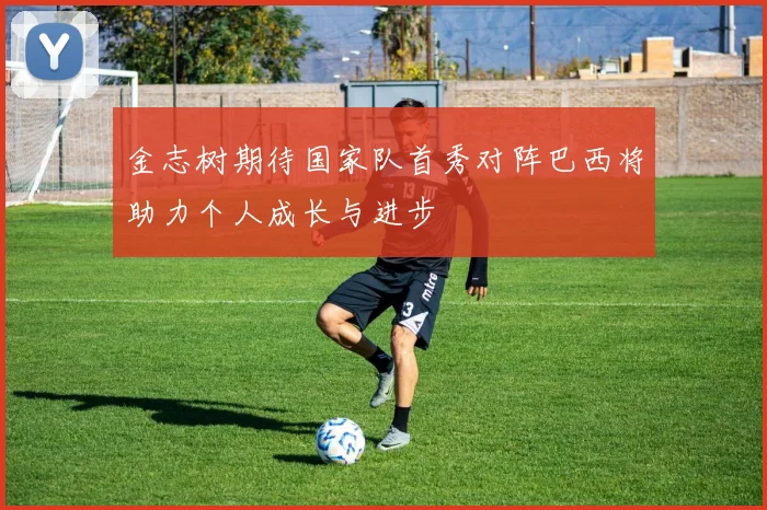 金志树期待国家队首秀对阵巴西将助力个人成长与进步