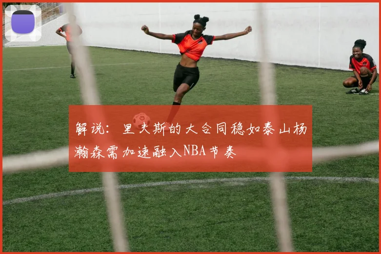 解说：里夫斯的大合同稳如泰山杨瀚森需加速融入NBA节奏
