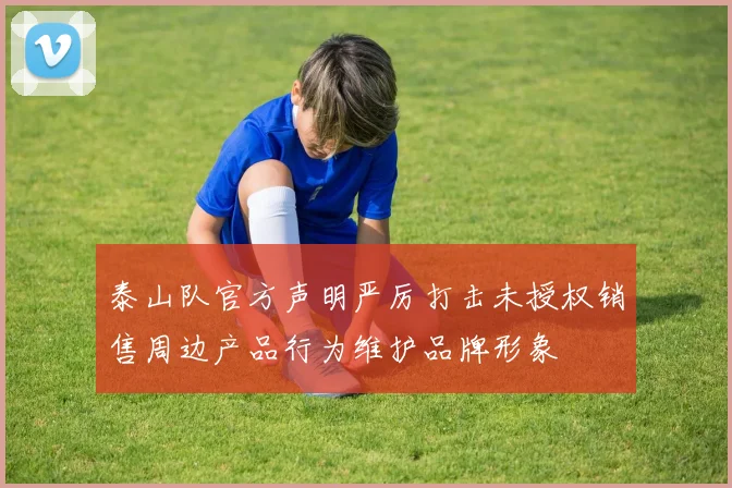 泰山队官方声明严厉打击未授权销售周边产品行为维护品牌形象