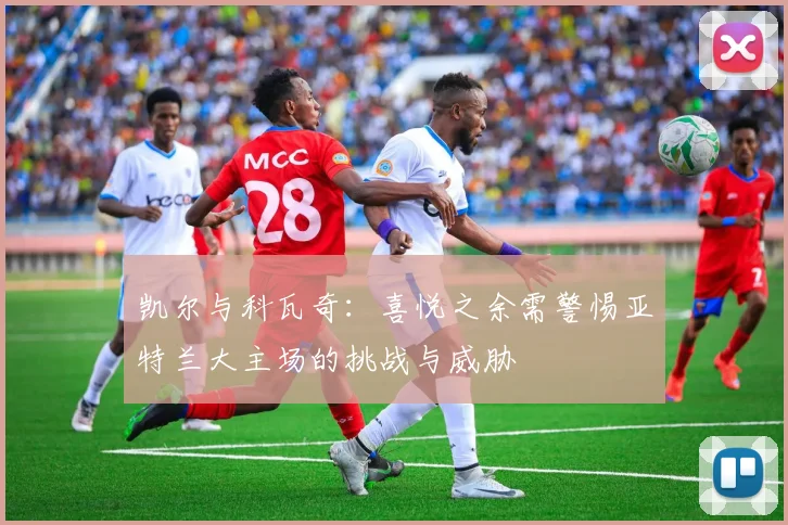 凯尔与科瓦奇：喜悦之余需警惕亚特兰大主场的挑战与威胁