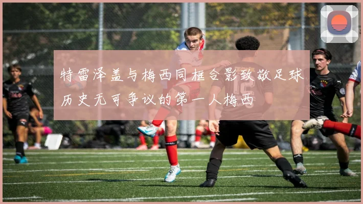 特雷泽盖与梅西同框合影致敬足球历史无可争议的第一人梅西
