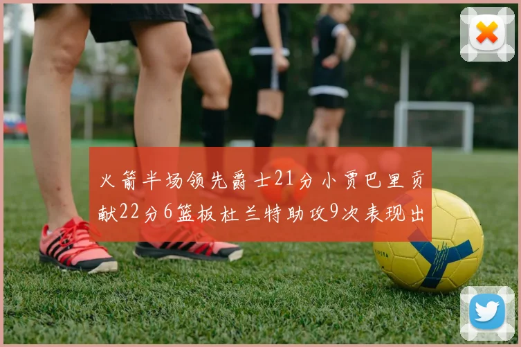 火箭半场领先爵士21分小贾巴里贡献22分6篮板杜兰特助攻9次表现出色