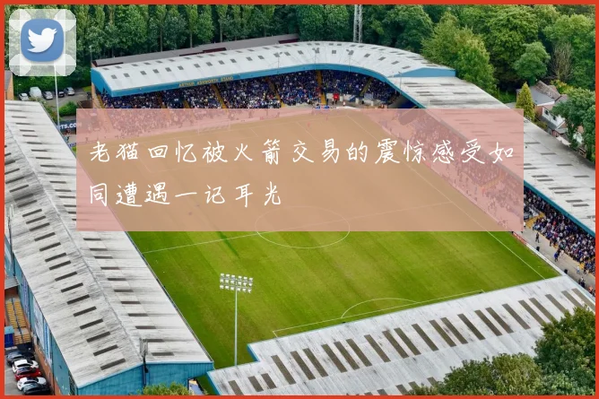 老猫回忆被火箭交易的震惊感受如同遭遇一记耳光