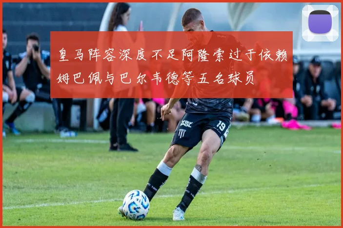 皇马阵容深度不足阿隆索过于依赖姆巴佩与巴尔韦德等五名球员
