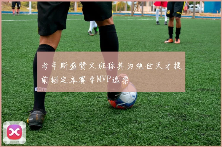 考辛斯盛赞文班称其为绝世天才提前锁定本赛季MVP选票