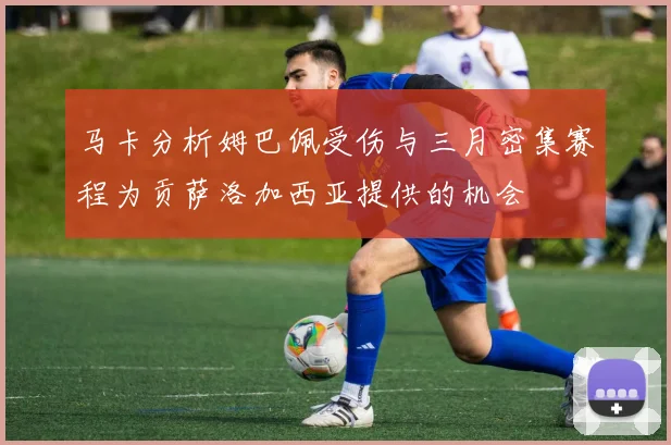 马卡分析姆巴佩受伤与三月密集赛程为贡萨洛加西亚提供的机会