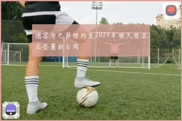 德容与巴萨续约至2029年明天将正式签署新合同