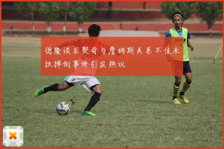 德隆谈东契奇与詹姆斯关系不佳未扶摔倒事件引发热议