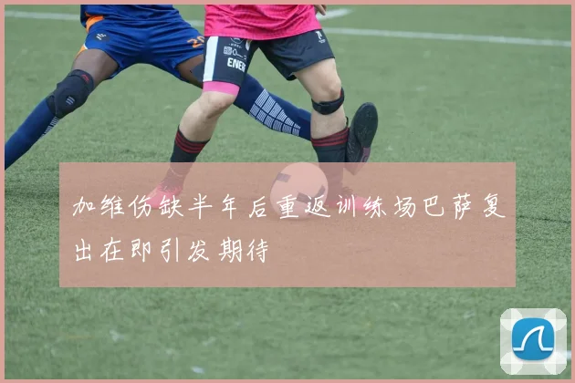 加维伤缺半年后重返训练场巴萨复出在即引发期待