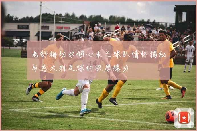 老舒梅切尔倾心米兰球队情怀揭秘与意大利足球的深厚缘分
