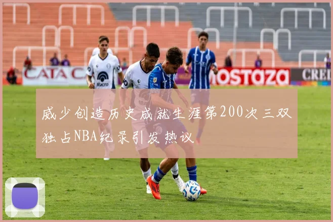 威少创造历史成就生涯第200次三双独占NBA纪录引发热议