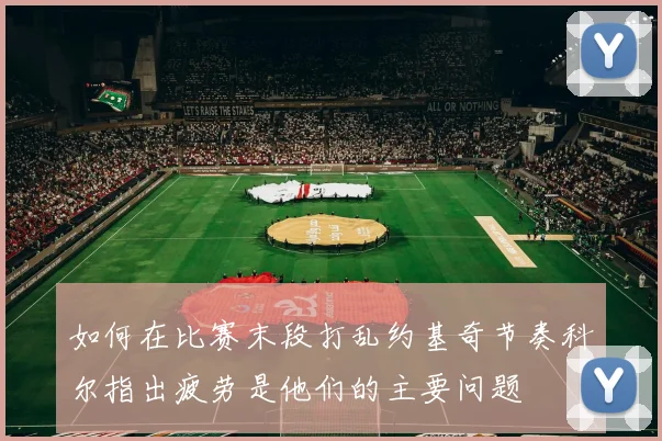 如何在比赛末段打乱约基奇节奏科尔指出疲劳是他们的主要问题
