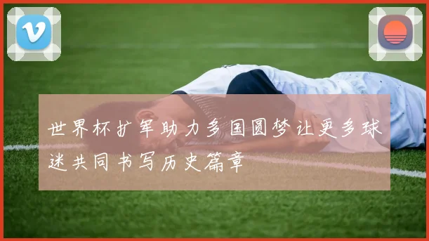 世界杯扩军助力多国圆梦让更多球迷共同书写历史篇章