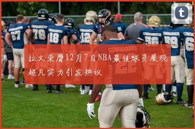 拉文荣膺12月7日NBA最佳球员展现超凡实力引发热议