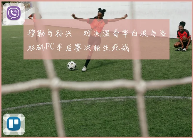 穆勒与孙兴慜对决温哥华白浪与洛杉矶FC季后赛次轮生死战