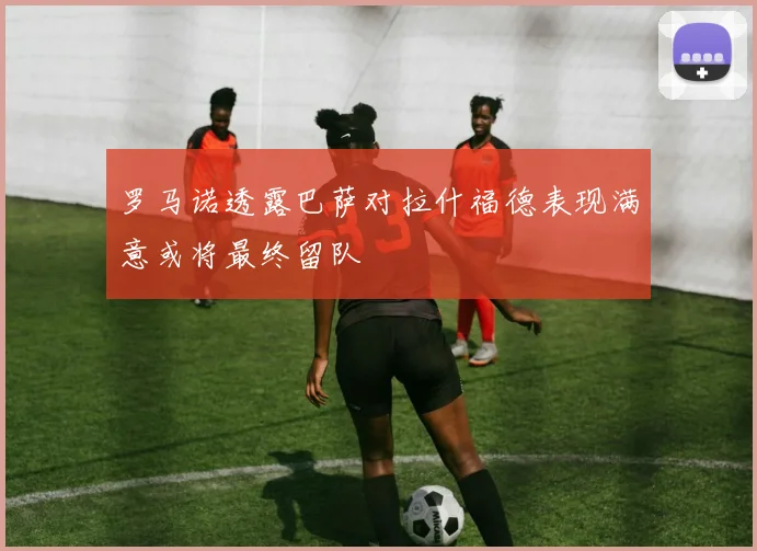 罗马诺透露巴萨对拉什福德表现满意或将最终留队