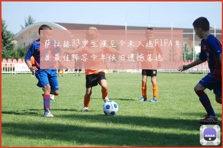 萨拉赫33岁生涯至今未入选FIFA年度最佳阵容今年依旧遗憾落选