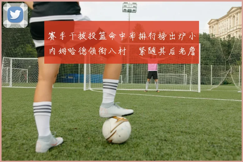赛季干拔投篮命中率排行榜出炉小内姆哈德领衔八村塁紧随其后老詹稳居前列