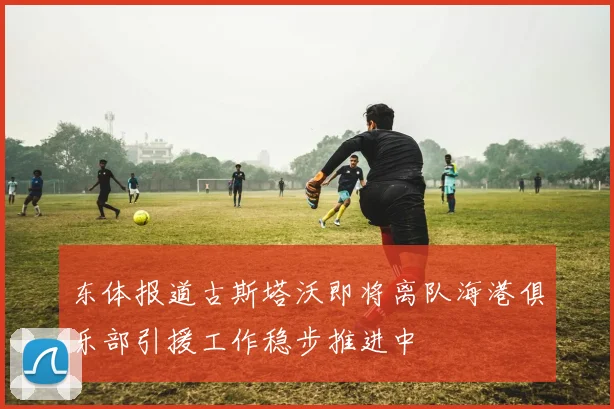 东体报道古斯塔沃即将离队海港俱乐部引援工作稳步推进中
