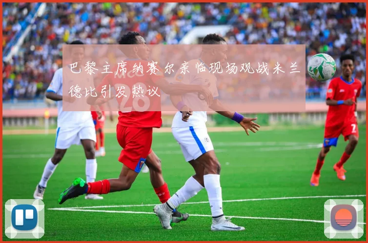 巴黎主席纳赛尔亲临现场观战米兰德比引发热议