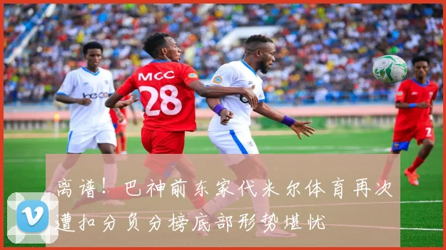 离谱！巴神前东家代米尔体育再次遭扣分负分榜底部形势堪忧