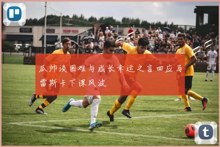 瓜帅谈困难与成长幸运之言回应马雷斯卡下课风波