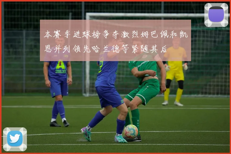 本赛季进球榜争夺激烈姆巴佩和凯恩并列领先哈兰德等紧随其后