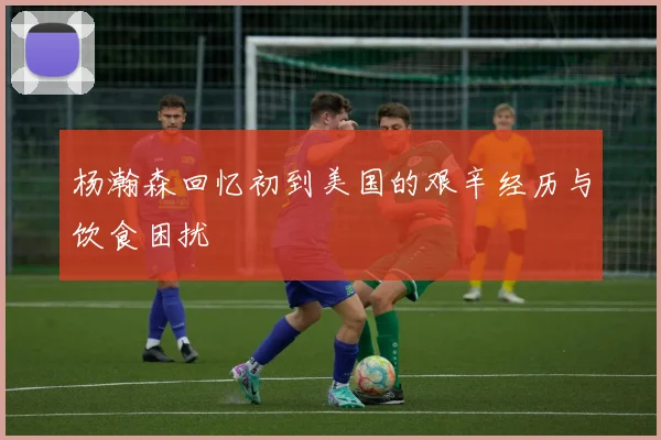 杨瀚森回忆初到美国的艰辛经历与饮食困扰