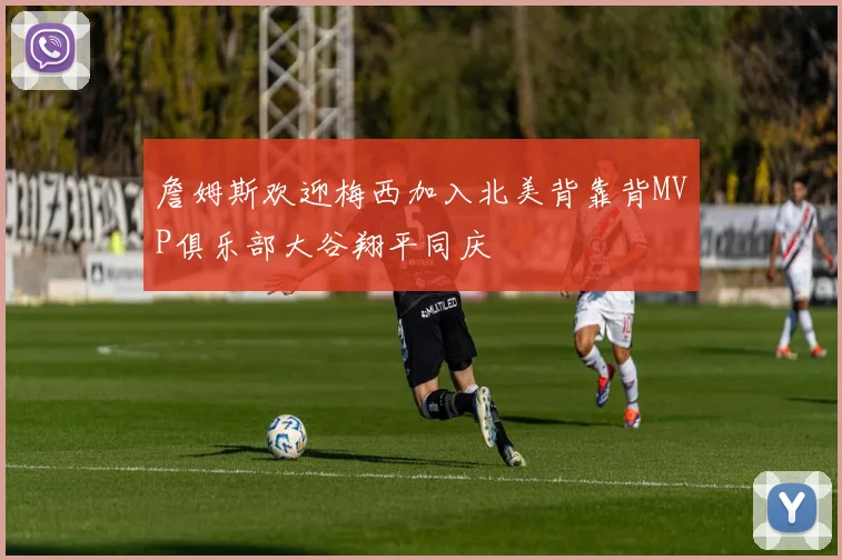詹姆斯欢迎梅西加入北美背靠背MVP俱乐部大谷翔平同庆