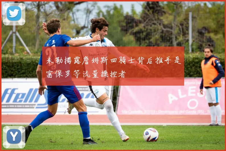 米勒揭露詹姆斯回骑士背后推手是富保罗等流量操控者