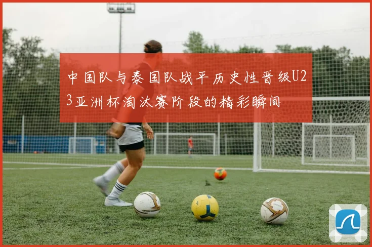 中国队与泰国队战平历史性晋级U23亚洲杯淘汰赛阶段的精彩瞬间